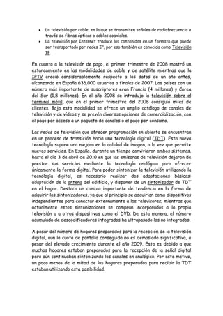 La televisión por cable, en la que se transmiten señales de radiofrecuencia a
través de fibras ópticas o cables coaxiales.
La televisión por Internet traduce los contenidos en un formato que puede
ser transportado por redes IP, por eso también es conocida como Televisión
IP.
En cuanto a la televisión de pago, el primer trimestre de 2008 mostró un
estancamiento en las modalidades de cable y de satélite mientras que la
IPTV creció considerablemente respecto a los datos de un año antes,
alcanzando en España 636.000 usuarios a finales de 2007. Los países con un
número más importante de suscriptores eran Francia (4 millones) y Corea
del Sur (1,8 millones). En el año 2008 se introdujo la televisión sobre el
terminal móvil, que en el primer trimestre del 2008 consiguió miles de
clientes. Bajo esta modalidad se ofrece un amplio catálogo de canales de
televisión y de vídeos y se prevén diversas opciones de comercialización, con
el pago por acceso a un paquete de canales o el pago por consumo.
Las redes de televisión que ofrecen programación en abierto se encuentran
en un proceso de transición hacia una tecnología digital (TDT). Esta nueva
tecnología supone una mejora en la calidad de imagen, a la vez que permite
nuevos servicios. En España, durante un tiempo convivieron ambos sistemas,
hasta el día 3 de abril de 2010 en que las emisoras de televisión dejaron de
prestar sus servicios mediante la tecnología analógica para ofrecer
únicamente la forma digital. Para poder sintonizar la televisión utilizando la
tecnología digital, es necesario realizar dos adaptaciones básicas:
adaptación de la antena del edificio, y disponer de un sintonizador de TDT
en el hogar. Destaca un cambio importante de tendencia en la forma de
adquirir los sintonizadores, ya que al principio se adquirían como dispositivos
independientes para conectar externamente a los televisores; mientras que
actualmente estos sintonizadores se compran incorporados a la propia
televisión o a otros dispositivos como el DVD. De esta manera, el número
acumulado de descodificadores integrados ha ultrapasado los no integrados.
A pesar del número de hogares preparados para la recepción de la televisión
digital, aún la cuota de pantalla conseguida no es demasiado significativa, a
pesar del elevado crecimiento durante el año 2009. Esto es debido a que
muchos hogares estaban preparados para la recepción de la señal digital
pero aún continuaban sintonizando los canales en analógico. Por este motivo,
un poco menos de la mitad de los hogares preparados para recibir la TDT
estaban utilizando esta posibilidad.
 