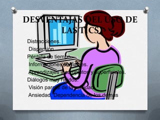 DESVENTAJAS DEL USO DE
LAS TICS
Distracciones.
Dispersión.
Pérdida de tiempo.
Informaciones no fiables.
Aprendizajes incompletos y superficiales.
Diálogos muy rígidos.
Visión parcial de la realidad.
Ansiedad. Dependencia de los demás
 