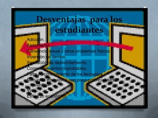 Desventajas para los
estudiantes
Adicción.
Aislamiento.
Cansancio visual y otros problemas físicos.
Inversión de tiempo.
Sensación de desbordamiento.
Comportamientos reprobables.
Falta de conocimiento de los lenguajes.
Recursos educativos con poca potencialidad
didáctica.
Virus.
Esfuerzo económico.
 