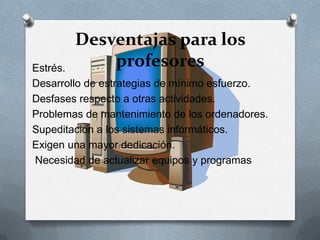 Desventajas para los
profesoresEstrés.
Desarrollo de estrategias de mínimo esfuerzo.
Desfases respecto a otras actividades.
Problemas de mantenimiento de los ordenadores.
Supeditación a los sistemas informáticos.
Exigen una mayor dedicación.
Necesidad de actualizar equipos y programas
 