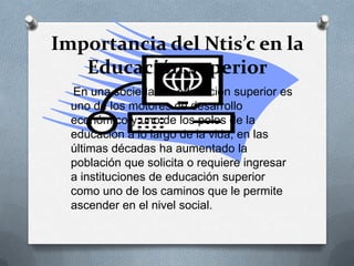 Importancia del Ntis’c en la
Educación superior
En una sociedad la educación superior es
uno de los motores de desarrollo
económico y uno de los polos de la
educación a lo largo de la vida, en las
últimas décadas ha aumentado la
población que solicita o requiere ingresar
a instituciones de educación superior
como uno de los caminos que le permite
ascender en el nivel social.
 