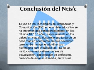 Conclusión del Ntis’c
El uso de las Tecnologías de Información y
Comunicación (TIC) en el ámbito educativo se
ha incrementado considerablemente en los
últimos 10 ó 15 años, especialmente en los
países en vías de desarrollo que tardaron un
poco más en adentrarse en este novedoso
terreno. Se han generado diversas
estrategias para introducir las TIC en las
instituciones educativas: cursos de
actualización, capacitación de profesores,
creación de aulas multimedia, entre otros.
 