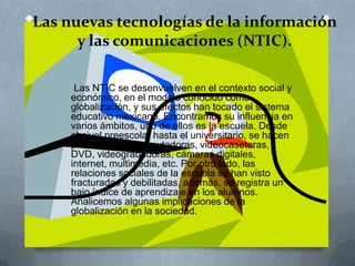 Las nuevas tecnologías de la información
y las comunicaciones (NTIC).
Las NTIC se desenvuelven en el contexto social y
económico, en el modelo conocido como
globalización, y sus efectos han tocado el sistema
educativo mexicano. Encontramos su influencia en
varios ámbitos, uno de ellos es la escuela. Desde
el nivel preescolar hasta el universitario, se hacen
presentes las computadoras, videocaseteras,
DVD, videograbadoras, cámaras digitales,
internet, multimedia, etc. Por otro lado, las
relaciones sociales de la escuela se han visto
fracturadas y debilitadas, además, se registra un
bajo índice de aprendizaje en los alumnos.
Analicemos algunas implicaciones de la
globalización en la sociedad.
 