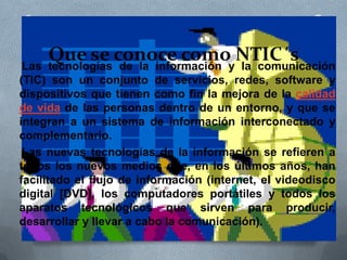 Que se conoce como NTIC´sLas tecnologías de la información y la comunicación
(TIC) son un conjunto de servicios, redes, software y
dispositivos que tienen como fin la mejora de la calidad
de vida de las personas dentro de un entorno, y que se
integran a un sistema de información interconectado y
complementario.
Las nuevas tecnologías de la información se refieren a
todos los nuevos medios que, en los últimos años, han
facilitado el flujo de información (internet, el videodisco
digital [DVD], los computadores portátiles y todos los
aparatos tecnológicos que sirven para producir,
desarrollar y llevar a cabo la comunicación).
 