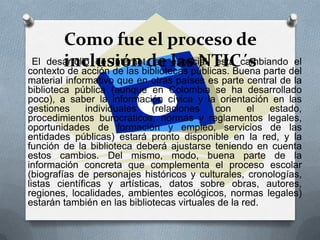 Como fue el proceso de
inclusión de las NTIC´sEl desarrollo de Internet, en especial, está cambiando el
contexto de acción de las bibliotecas públicas. Buena parte del
material informativo que en otras países es parte central de la
biblioteca pública (aunque en Colombia se ha desarrollado
poco), a saber la información cívica y la orientación en las
gestiones individuales (relaciones con el estado,
procedimientos burocráticos, normas y reglamentos legales,
oportunidades de formación y empleo, servicios de las
entidades públicas) estará pronto disponible en la red, y la
función de la biblioteca deberá ajustarse teniendo en cuenta
estos cambios. Del mismo, modo, buena parte de la
información concreta que complementa el proceso escolar
(biografías de personajes históricos y culturales, cronologías,
listas científicas y artísticas, datos sobre obras, autores,
regiones, localidades, ambientes ecológicos, normas legales)
estarán también en las bibliotecas virtuales de la red.
 