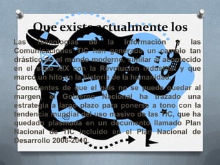 Que existe actualmente los
Ntic’sLas Tecnologías de la Información y las
Comunicaciones TIC han generado un cambio tan
drástico en el mundo moderno, similar al acontecido
en el siglo XIX con la Revolución Industrial y que
marcó un hito en la historia de la humanidad.
Conscientes de que el país no se puede quedar al
margen, el Gobierno Nacional ha trazado una
estrategia a largo plazo para ponerse a tono con la
tendencia mundial del uso masivo de las TIC, que ha
quedado plasmada en un documento llamado Plan
Nacional de TIC incluido en el Plan Nacional de
Desarrollo 2006-2010.
 