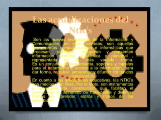 Las actualizaciones del
Ntic’s
Son las nuevas tecnologías de la Información y
Comunicación, en otras palabras, son aquellas
herramientas computacionales e informáticas que
procesan, sintetizan, recuperan y presentan
información científica académica y personal ,
representada de la más variada forma.
Es un conjunto de herramienta, soportes y canales
para el tratamiento y acceso a la información, para
dar forma, registrar, almacenar y difundir contenidos
digitalizados.
En cuanto a las aplicaciones educativas, las NTIC’s
son medios y no fines. Por lo tanto, son instrumentos
y materiales de construcción que facilitan el
aprendizaje, el desarrollo de habilidades y distintas
formas de aprender, estilos y ritmos de los
aprendices.
 