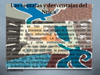 Las ventajas y desventajas del
Ntic’s
En cada campo del conocimiento y del trabajo
profesional se han producido nuevos enfoques,
tecnologías y procesos que obligan la incorporación de
contenidos como informática, biotecnología y medios
satelitales de información. La innovación toca a las
universidades y otras instituciones de educación
superior, por lo que debe planificarse estrategias que
estimulen el auto aprendizaje, la puesta en marcha de
un sistema de educación a distancia para todas las
carreras con la formación previa de profesores y
estudiantes, así como la actualización de los empleados
y profesionales que sirvan de apoyo a la formación
académica.
 