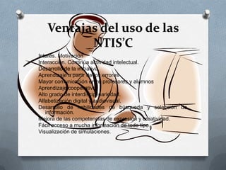Ventajas del uso de las
NTIS’C
Interés. Motivación
Interacción. Continúa actividad intelectual.
Desarrollo de la iniciativa.
Aprendizaje a partir de los errores
Mayor comunicación entre profesores y alumnos
Aprendizaje cooperativo.
Alto grado de interdisciplinariedad.
Alfabetización digital y audiovisual.
Desarrollo de habilidades de búsqueda y selección de
información.
Mejora de las competencias de expresión y creatividad.
Fácil acceso a mucha información de todo tipo.
Visualización de simulaciones.
 