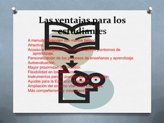 Las ventajas para los
estudiantes
A menudo aprenden con menos tiempo
Atractivo.
Acceso a múltiples recursos educativos y entornos de
aprendizaje.
Personalización de los procesos de enseñanza y aprendizaje.
Autoevaluación.
Mayor proximidad del profesor.
Flexibilidad en los estudios.
Instrumentos para el proceso de la información.
Ayudas para la Educación Especial.
Ampliación del entorno vital. Más contactos.
Más compañerismo y colaboración.
 