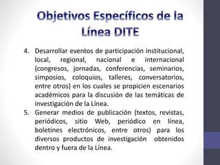 4. Desarrollar eventos de participación institucional,
local, regional, nacional e internacional
(congresos, jornadas, conferencias, seminarios,
simposios, coloquios, talleres, conversatorios,
entre otros) en los cuales se propicien escenarios
académicos para la discusión de las temáticas de
investigación de la Línea.
5. Generar medios de publicación (textos, revistas,
periódicos, sitio Web, periódico en línea,
boletines electrónicos, entre otros) para los
diversos productos de investigación obtenidos
dentro y fuera de la Línea.
 