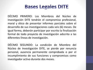 DÉCIMO PRIMERO: Los Miembros del Núcleo de
Investigación DITE tendrán el compromiso profesional,
moral y ético de presentar informes parciales sobre el
desarrollo de sus investigaciones cada seis (6) meses. De
igual forma, deberán participar por escrito la finalización
formal de todo proyecto de investigación adscrito a las
diferentes líneas de investigación.
DÉCIMO SEGUNDO: La condición de Miembro del
Núcleo de Investigación DITE, se pierde por renuncia
personal, ausencia permanente comprobada o por el
incumplimiento de sus funciones y compromisos como
investigador activo durante dos meses.
 