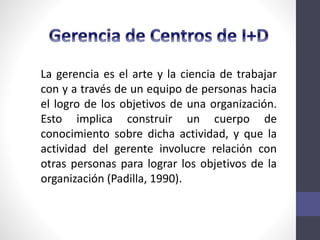 La gerencia es el arte y la ciencia de trabajar
con y a través de un equipo de personas hacia
el logro de los objetivos de una organización.
Esto implica construir un cuerpo de
conocimiento sobre dicha actividad, y que la
actividad del gerente involucre relación con
otras personas para lograr los objetivos de la
organización (Padilla, 1990).
 
