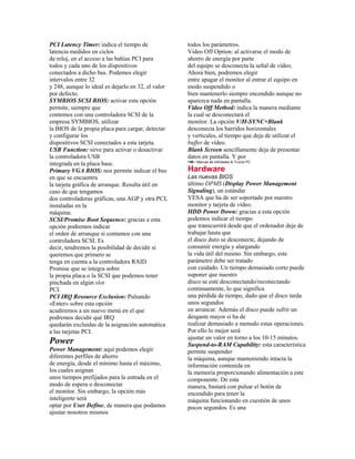 PCI Latency Timer: indica el tiempo de              todos los parámetros.
latencia medidos en ciclos                          Video Off Option: al activarse el modo de
de reloj, en el acceso a las bahías PCI para        ahorro de energía por parte
todos y cada uno de los dispositivos                del equipo se desconecta la señal de vídeo.
conectados a dicho bus. Podemos elegir              Ahora bien, podremos elegir
intervalos entre 32                                 entre apagar el monitor al entrar el equipo en
y 248, aunque lo ideal es dejarlo en 32, el valor   modo suspendido o
por defecto.                                        bien mantenerlo siempre encendido aunque no
SYMBIOS SCSI BIOS: activar esta opción              aparezca nada en pantalla.
permite, siempre que                                Video Off Method: indica la manera mediante
contemos con una controladora SCSI de la            la cual se desconectará el
empresa SYMBIOS, utilizar                           monitor. La opción V/H-SYNC+Blank
la BIOS de la propia placa para cargar, detectar    desconecta los barridos horizontales
y configurar los                                    y verticales, al tiempo que deja de utilizar el
dispositivos SCSI conectados a esta tarjeta.        buffer de vídeo.
USB Function: sirve para activar o desactivar       Blank Screen sencillamente deja de presentar
la controladora USB                                 datos en pantalla. Y por
                                                    146 • Manual de Utilidades & Trucos PC
integrada en la placa base.
Primary VGA BIOS: nos permite indicar el bus        Hardware
en que se encuentra                                 Las nuevas BIOS
la tarjeta gráfica de arranque. Resulta útil en     último DPMS (Display Power Management
caso de que tengamos                                Signaling), un estándar
dos controladoras gráficas, una AGP y otra PCI,     VESA que ha de ser soportado por nuestro
instaladas en la                                    monitor y tarjeta de vídeo.
máquina.                                            HDD Power Down: gracias a esta opción
SCSI/Promise Boot Sequence: gracias a esta          podemos indicar el tiempo
opción podremos indicar                             que transcurrirá desde que el ordenador deje de
el orden de arranque si contamos con una            trabajar hasta que
controladora SCSI. Es                               el disco duro se desconecte, dejando de
decir, tendremos la posibilidad de decidir si       consumir energía y alargando
queremos que primero se                             la vida útil del mismo. Sin embargo, este
tenga en cuenta a la controladora RAID              parámetro debe ser tratado
Promise que se integra sobre                        con cuidado. Un tiempo demasiado corto puede
la propia placa o la SCSI que podemos tener         suponer que nuestro
pinchada en algún slot                              disco se esté desconectando/reconectando
PCI.                                                continuamente, lo que significa
PCI IRQ Resource Exclusion: Pulsando                una pérdida de tiempo, dado que el disco tarda
«Enter» sobre esta opción                           unos segundos
acudiremos a un nuevo menú en el que                en arrancar. Además el disco puede sufrir un
podremos decidir qué IRQ                            desgaste mayor si ha de
quedarán excluidas de la asignación automática      realizar demasiado a menudo estas operaciones.
a las tarjetas PCI.                                 Por ello lo mejor será
                                                    ajustar un valor en torno a los 10-15 minutos.
Power                                               Suspend-to-RAM Capability: esta característica
Power Management: aquí podemos elegir               permite suspender
diferentes perfiles de ahorro                       la máquina, aunque manteniendo intacta la
de energía, desde el mínimo hasta el máximo,        información contenida en
los cuales asignan                                  la memoria proporcionando alimentación a este
unos tiempos prefijados para la entrada en el       componente. De esta
modo de espera o desconectar                        manera, bastará con pulsar el botón de
el monitor. Sin embargo, la opción más              encendido para tener la
inteligente será                                    máquina funcionando en cuestión de unos
optar por User Define, de manera que podamos        pocos segundos. Es una
ajustar nosotros mismos
 