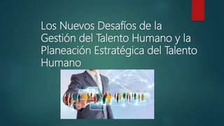 Los Nuevos Desafíos de la
Gestión del Talento Humano y la
Planeación Estratégica del Talento
Humano
 