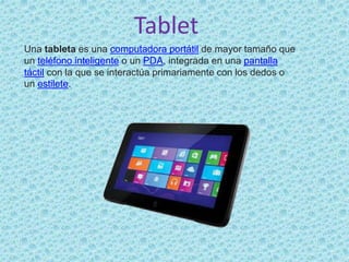 Tablet
Una tableta es una computadora portátil de mayor tamaño que
un teléfono inteligente o un PDA, integrada en una pantalla
táctil con la que se interactúa primariamente con los dedos o
un estilete.
 