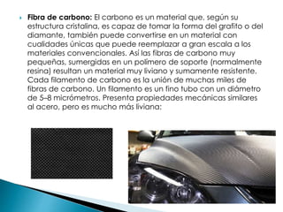  Fibra de carbono: El carbono es un material que, según su
estructura cristalina, es capaz de tomar la forma del grafito o del
diamante, también puede convertirse en un material con
cualidades únicas que puede reemplazar a gran escala a los
materiales convencionales. Así las fibras de carbono muy
pequeñas, sumergidas en un polímero de soporte (normalmente
resina) resultan un material muy liviano y sumamente resistente.
Cada filamento de carbono es la unión de muchas miles de
fibras de carbono. Un filamento es un fino tubo con un diámetro
de 5–8 micrómetros. Presenta propiedades mecánicas similares
al acero, pero es mucho más liviana:
 