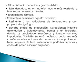 • Alta resistencia mecánica y gran flexibilidad.
• Baja densidad, es un material mucho más resistente y
liviano que numerosos metales.
• Buen aislante térmico.
• Resistente a numerosos agentes corrosivos.
• Resistente a las variaciones de temperatura y con
propiedades ignífugas.
• Elevado precio de producción. Aplicaciones: industria
aeronáutica y automovilística, barcos y en bicicletas,
donde sus propiedades mecánicas y ligereza son muy
importantes. También se está haciendo cada vez más
común en otros artículos de consumo como patines en
línea, raquetas de tenis, ordenadores portátiles, trípodes y
cañas de pesca e incluso en joyería.
 