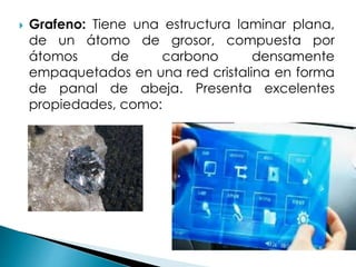  Grafeno: Tiene una estructura laminar plana,
de un átomo de grosor, compuesta por
átomos de carbono densamente
empaquetados en una red cristalina en forma
de panal de abeja. Presenta excelentes
propiedades, como:
 