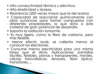 • Alta conductividad térmica y eléctrica.
• Alta elasticidad y dureza.
• Resistencia (200 veces mayor que la del acero).
• Capacidad de reaccionar químicamente con
otras sustancias para formar compuestos con
diferentes propiedades, lo que dota a este
material de gran potencial de desarrollo.
• Soporta la radiación ionizante.
• Es muy ligero, como la fibra de carbono, pero
más flexible.
• Menor efecto Joule, se calienta menos al
conducir los electrones.
• Consume menos electricidad para una misma
tarea que el silicio. Aplicaciones: pantallas
táctiles, flexibles, planas y transparentes, móviles,
células fotovoltaicas, sensores, fibra óptica,
transistores,…
 