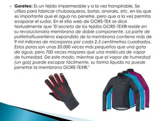  Goretex: Es un tejido impermeable y a la vez transpirable. Se
utiliza para fabricar chubasqueros, botas, anoraks, etc, en los que
es importante que el agua no penetre, pero que a la vez permita
evaporar el sudor. En el sitio web de GORE-TEX se dice
textualmente que "El secreto de los tejidos GORE-TEX® reside en
su revolucionaria membrana de doble componente. La parte de
politetrafluoretileno expandido de la membrana contiene más de
9 mil millones de microporos por cada 2,5 centímetros cuadrados.
Estos poros son unas 20.000 veces más pequeños que una gota
de agua, pero 700 veces mayores que una molécula de vapor
de humedad. De este modo, mientras que el vapor de humedad
(un gas) puede escapar fácilmente, su forma líquida no puede
penetrar la membrana GORE-TEX®."
 