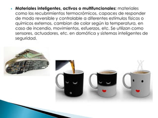  Materiales inteligentes, activos o multifuncionales: materiales
como los recubrimientos termocrómicos, capaces de responder
de modo reversible y controlable a diferentes estímulos físicos o
químicos externos, cambian de color según la temperatura, en
caso de incendio, movimientos, esfuerzos, etc. Se utilizan como
sensores, actuadores, etc. en domótica y sistemas inteligentes de
seguridad.
 