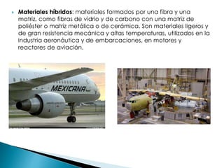  Materiales híbridos: materiales formados por una fibra y una
matriz, como fibras de vidrio y de carbono con una matriz de
poliéster o matriz metálica o de cerámica. Son materiales ligeros y
de gran resistencia mecánica y altas temperaturas, utilizados en la
industria aeronáutica y de embarcaciones, en motores y
reactores de aviación.
 