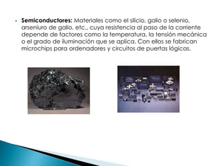  Semiconductores: Materiales como el silicio, galio o selenio,
arseniuro de galio, etc., cuya resistencia al paso de la corriente
depende de factores como la temperatura, la tensión mecánica
o el grado de iluminación que se aplica. Con ellos se fabrican
microchips para ordenadores y circuitos de puertas lógicas.
 