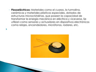 ◦ Piezoeléctricos: Materiales como el cuarzo, la turmalina,
cerámicas y materiales plásticos especiales, dotados de
estructuras microcristalinas, que poseen la capacidad de
transformar la energía mecánica en eléctrica y viceversa. Se
utilizan como sensores y actuadores en dispositivos electrónicos
como relojes, encendedores, micrófonos, radares, etc.

 
