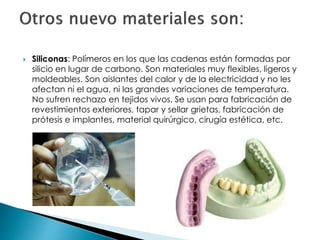  Siliconas: Polímeros en los que las cadenas están formadas por
silicio en lugar de carbono. Son materiales muy flexibles, ligeros y
moldeables. Son aislantes del calor y de la electricidad y no les
afectan ni el agua, ni las grandes variaciones de temperatura.
No sufren rechazo en tejidos vivos. Se usan para fabricación de
revestimientos exteriores, tapar y sellar grietas, fabricación de
prótesis e implantes, material quirúrgico, cirugía estética, etc.
 