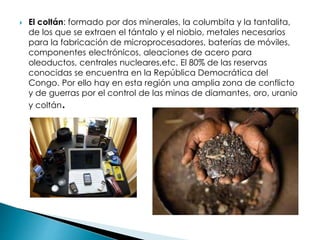  El coltán: formado por dos minerales, la columbita y la tantalita,
de los que se extraen el tántalo y el niobio, metales necesarios
para la fabricación de microprocesadores, baterías de móviles,
componentes electrónicos, aleaciones de acero para
oleoductos, centrales nucleares,etc. El 80% de las reservas
conocidas se encuentra en la República Democrática del
Congo. Por ello hay en esta región una amplia zona de conflicto
y de guerras por el control de las minas de diamantes, oro, uranio
y coltán.
 