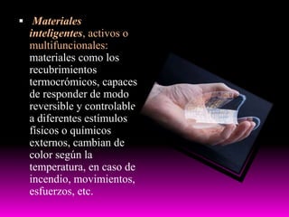  Materiales
inteligentes, activos o
multifuncionales:
materiales como los
recubrimientos
termocrómicos, capaces
de responder de modo
reversible y controlable
a diferentes estímulos
físicos o químicos
externos, cambian de
color según la
temperatura, en caso de
incendio, movimientos,
esfuerzos, etc.
 