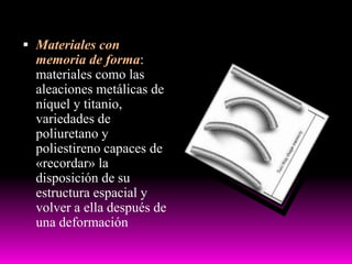  Materiales con
memoria de forma:
materiales como las
aleaciones metálicas de
níquel y titanio,
variedades de
poliuretano y
poliestireno capaces de
«recordar» la
disposición de su
estructura espacial y
volver a ella después de
una deformación
 