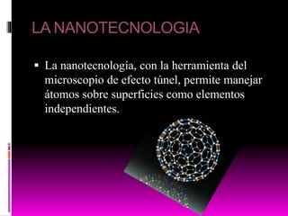 LA NANOTECNOLOGIA
 La nanotecnología, con la herramienta del
microscopio de efecto túnel, permite manejar
átomos sobre superficies como elementos
independientes.
 