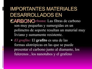 IMPORTANTES MATERIALES
DESARROLLADOS EN
CARBONO Fibras de Carbono: Las fibras de carbono
son muy pequeñas y sumergidas en un
polímetro de soporte resultan un material muy
liviano y sumamente resistente.
 El grafito: El grafito es una de las
formas alotrópicas en las que se puede
presentar el carbono junto al diamante, los
fulerenos , los nanotubos y el grafeno
 