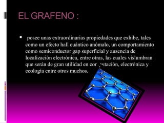 EL GRAFENO :
 posee unas extraordinarias propiedades que exhibe, tales
como un efecto hall cuántico anómalo, un comportamiento
como semiconductor gap superficial y ausencia de
localización electrónica, entre otras, las cuales vislumbran
que serán de gran utilidad en computación, electrónica y
ecología entre otros muchos.
 