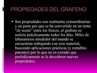 PROPIEDADES DEL GRAFENO
 Sus propiedades son realmente extraordinarias
y en parte por que se ha convertido en un tema
“de moda” entre los físicos, el grafeno es
noticia prácticamente todos los días. Miles de
laboratorios alrededor del mundo se
encuentran trabajando con este material,
buscando aplicaciones prácticas (y rentables
patentes) por lo que no es extraño que
periódicamente se le descubran nuevas
propiedades.
 