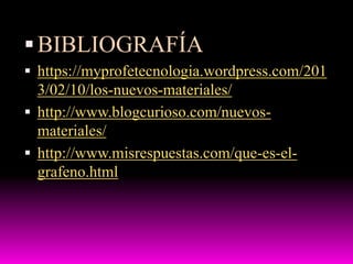 BIBLIOGRAFÍA
 https://myprofetecnologia.wordpress.com/201
3/02/10/los-nuevos-materiales/
 http://www.blogcurioso.com/nuevos-
materiales/
 http://www.misrespuestas.com/que-es-el-
grafeno.html
 