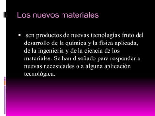 Los nuevos materiales
 son productos de nuevas tecnologías fruto del
desarrollo de la química y la física aplicada,
de la ingeniería y de la ciencia de los
materiales. Se han diseñado para responder a
nuevas necesidades o a alguna aplicación
tecnológica.
 