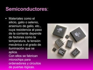 Semiconductores:
 Materiales como el
silicio, galio o selenio,
arseniuro de galio, etc.,
cuya resistencia al paso
de la corriente depende
de factores como la
temperatura, la tensión
mecánica o el grado de
iluminación que se
aplica.
Con ellos se fabrican
microchips para
ordenadores y circuitos
de puertas lógicas.
 