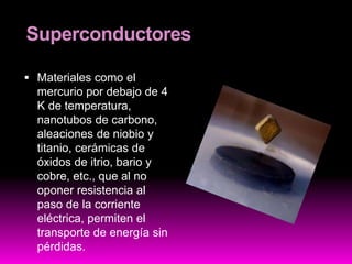 Superconductores
 Materiales como el
mercurio por debajo de 4
K de temperatura,
nanotubos de carbono,
aleaciones de niobio y
titanio, cerámicas de
óxidos de itrio, bario y
cobre, etc., que al no
oponer resistencia al
paso de la corriente
eléctrica, permiten el
transporte de energía sin
pérdidas.
 