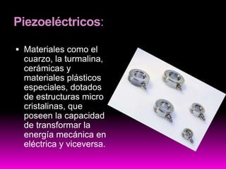 Piezoeléctricos:
 Materiales como el
cuarzo, la turmalina,
cerámicas y
materiales plásticos
especiales, dotados
de estructuras micro
cristalinas, que
poseen la capacidad
de transformar la
energía mecánica en
eléctrica y viceversa.
 