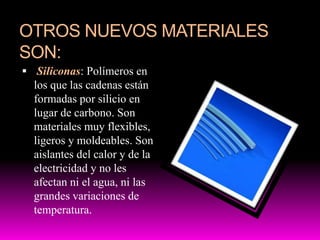 OTROS NUEVOS MATERIALES
SON:
 Siliconas: Polímeros en
los que las cadenas están
formadas por silicio en
lugar de carbono. Son
materiales muy flexibles,
ligeros y moldeables. Son
aislantes del calor y de la
electricidad y no les
afectan ni el agua, ni las
grandes variaciones de
temperatura.
 