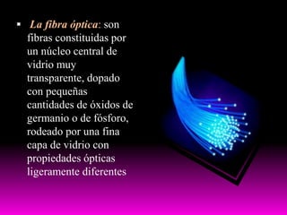  La fibra óptica: son
fibras constituidas por
un núcleo central de
vidrio muy
transparente, dopado
con pequeñas
cantidades de óxidos de
germanio o de fósforo,
rodeado por una fina
capa de vidrio con
propiedades ópticas
ligeramente diferentes
 