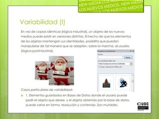 Variabilidad (I)En vez de copias idénticas (lógica industrial), un objeto de los nuevos medios puede existir en versiones distintas. El hecho de que los elementos de los objetos mantengan sus identidades, posibilita que puedan manipularse de tal manera que se adapten, sobre la marcha, al usuario (lógica postindustrial). Casos particulares de variabilidad:1. Elementos guardados en Bases de Datos donde el usuario puede pedir el objeto que desee, y el objeto obtenido por la base de datos, puede variar en forma, resolución y contenido. Son mutables.