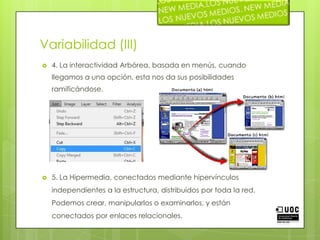 Variabilidad (III)4. La interactividad Arbórea, basada en menús, cuando llegamos a una opción, esta nos da sus posibilidades ramificándose.5. La Hipermedia, conectados mediante hipervínculos independientes a la estructura, distribuidos por toda la red. Podemos crear, manipularlos o examinarlos, y están conectados por enlaces relacionales.