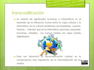 TranscodificaciónLa mezcla de significados humanos e informáticos es el resultado de la influencia mutua entre la capa cultural y la informática. En la cultural tendríamos enciclopedias, cuentos, historias… mientras que en la informática: procesos, paquetes, funciones, variables... Los nuevos medios son viejos medios digitalizados. Para Lev Manovich la transcodificación cultural, es la consecuencia mas importante de la informatización de los medios