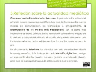 5.Reflexión sobre la actualidad mediáticaCreo en el contenido sobre todas las cosas. A pesar de estar viviendo el principio de una revolución mediática, hay que destacar que los nuevos medios de comunicación, las tecnologías y, principalmente, la reformulación de los medios más tradicionales, son la parte más importante de dicho cambio. Dicha revolución conlleva una mejora de la calidad y adaptabilidad hacia el usuario, sin que ello evoque en una inminente extinción de los «viejos medios», los cuales evolucionan a la par.En el caso de la televisión, los cambios han sido considerables desde hace algunos años atrás. La irrupción de la televisión digital trae consigo un importante desafío para los canales; generar un contenido diverso, para que así cada persona pueda seleccionar lo que le interesa.