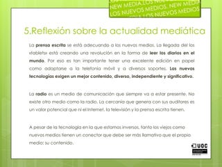 5.Reflexión sobre la actualidad mediáticaLa prensa escrita se está adecuando a los nuevos medios. La llegada del los «tablets» está creando una revolución en la forma de leer los diarios en el mundo. Por eso es tan importante tener una excelente edición en papel como adaptarse a la telefonía móvil y a diversos soportes. Las nuevas tecnologías exigen un mejor contenido, diverso, independiente y significativo.La radio es un medio de comunicación que siempre va a estar presente. No existe otro medio como la radio. La cercanía que genera con sus auditores es un valor potencial que ni el Internet, la televisión y la prensa escrita tienen.A pesar de la tecnología en la que estamos inversos, tanto los viejos como nuevos medios tienen un conector que debe ser más llamativo que el propio medio; su contenido. 