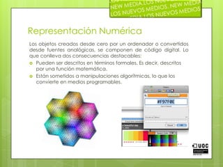 Representación NuméricaLos objetos creados desde cero por un ordenador o convertidos desde fuentes analógicas, se componen de código digital. Lo que conlleva dos consecuencias destacables:Pueden ser descritos en términos formales. Es decir, descritos por una función matemática.Están sometidos a manipulaciones algorítmicas, lo que los convierte en medios programables.